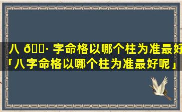 八 🕷 字命格以哪个柱为准最好「八字命格以哪个柱为准最好呢」